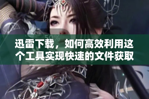 迅雷下载，如何高效利用这个工具实现快速的文件获取方式
