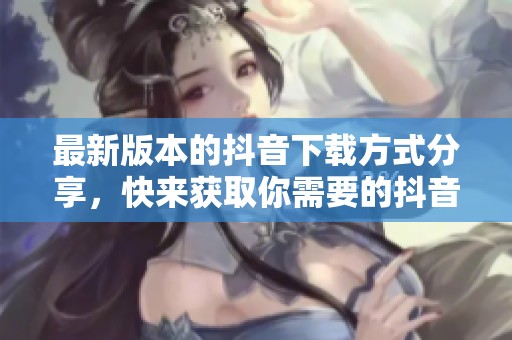 最新版本的抖音下载方式分享，快来获取你需要的抖音版本！