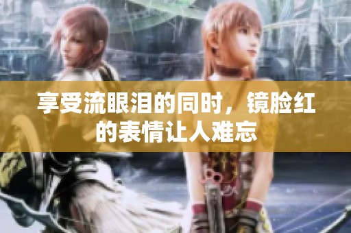 享受流眼泪的同时，镜脸红的表情让人难忘