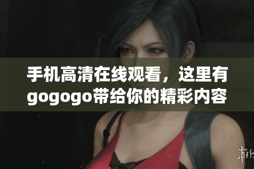 手机高清在线观看，这里有gogogo带给你的精彩内容快来体验吧
