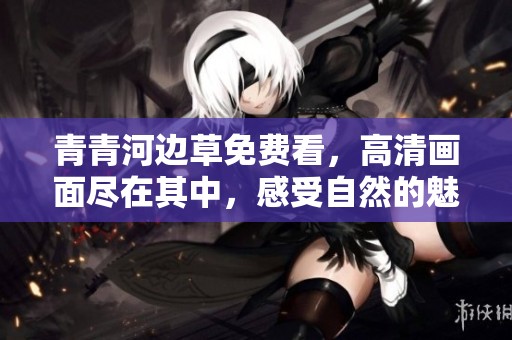 青青河边草免费看，高清画面尽在其中，感受自然的魅力与美丽。