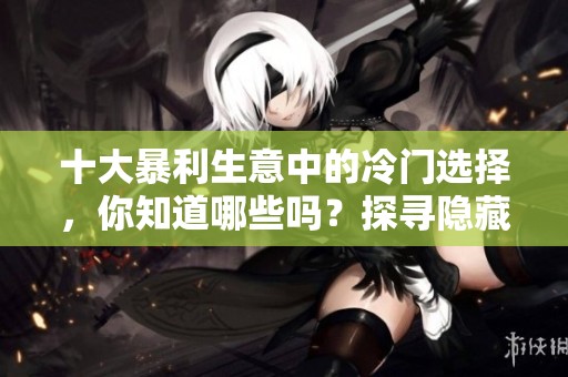 十大暴利生意中的冷门选择，你知道哪些吗？探寻隐藏的商机与潜力。