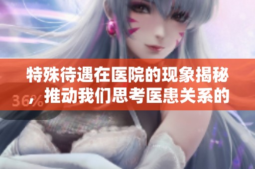 特殊待遇在医院的现象揭秘，推动我们思考医患关系的新问题