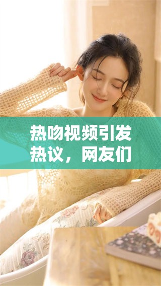 热吻视频引发热议，网友们纷纷讨论这一激烈时刻的背后故事