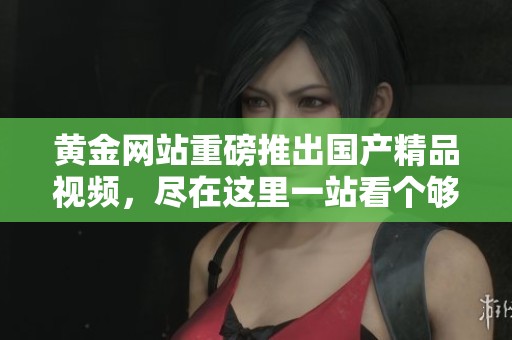 黄金网站重磅推出****视频，尽在这里一站看个够！