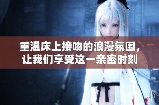 重温床上接吻的浪漫氛围，让我们享受这一亲密时刻
