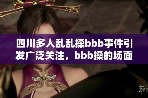 四川多人乱乱搡bbb事件引发广泛关注，bbb搡的场面让人震惊不已