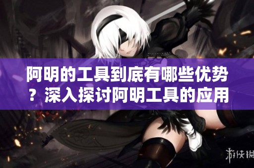 阿明的工具到底有哪些优势？深入探讨阿明工具的应用价值和实用性。