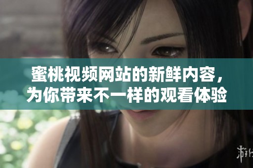 蜜桃视频网站的新鲜内容，为你带来不一样的观看体验，快来一起享受吧