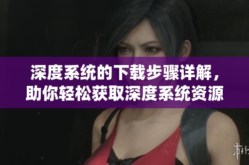 深度系统的下载步骤详解，助你轻松获取深度系统资源