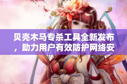 贝壳木马专杀工具全新发布，助力用户有效防护网络安全威胁