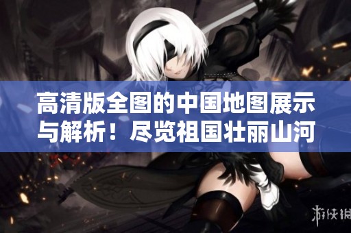 高清版全图的中国地图展示与解析！尽览祖国壮丽山河的美丽盛景