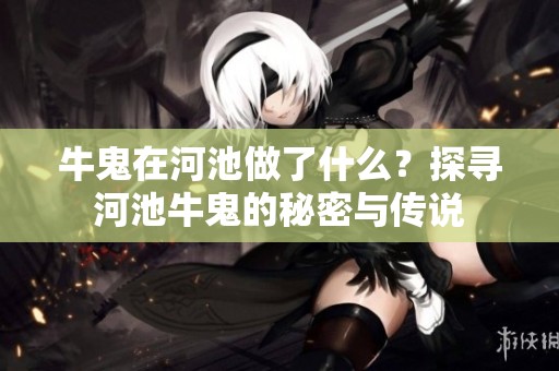牛鬼在河池做了什么？探寻河池牛鬼的秘密与传说