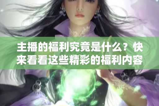 主播的福利究竟是什么？快来看看这些精彩的福利内容吧