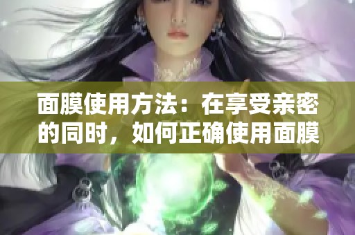 面膜使用方法：在享受亲密的同时，如何正确使用面膜提升肤质呢