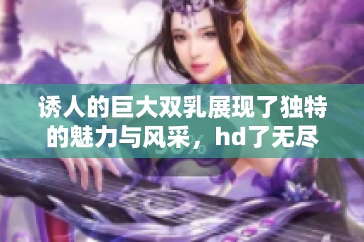 诱人的巨大双乳展现了独特的魅力与风采，hd了无尽的诱惑与吸引力