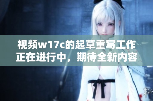 视频w17c的起草重写工作正在进行中，期待全新内容的呈现！