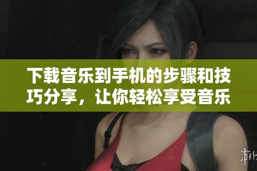 下载音乐到手机的步骤和技巧分享，让你轻松享受音乐乐趣