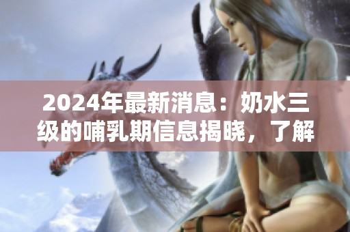 2024年最新消息：奶水三级的哺乳期信息揭晓，了解更多细节请继续关注