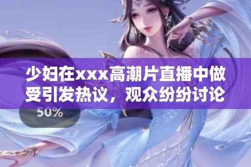 少妇在xxx高潮片直播中做受引发热议，观众纷纷讨论其精彩表现