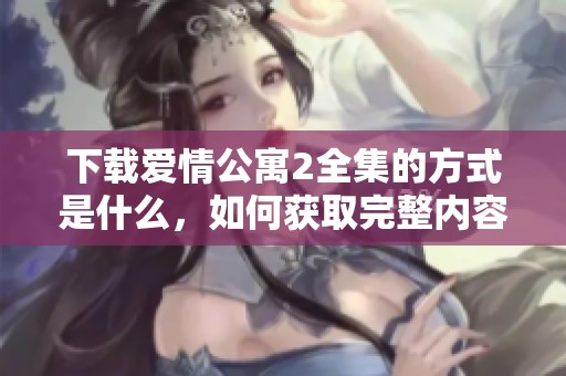 下载爱情公寓2全集的方式是什么，如何获取完整内容呢