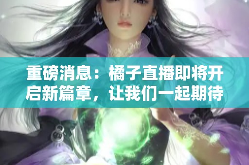 重磅消息：橘子直播即将开启新篇章，让我们一起期待！