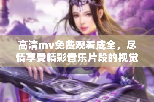 高清mv免费观看成全，尽情享受精彩音乐片段的视觉盛宴