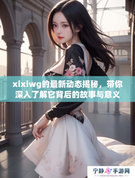 xixiwg的最新动态揭秘，带你深入了解它背后的故事与意义