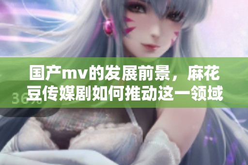 国产mv的发展前景，麻花豆传媒剧如何推动这一领域的创新与变革