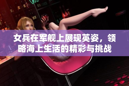 女兵在军舰上展现英姿，领略海上生活的精彩与挑战