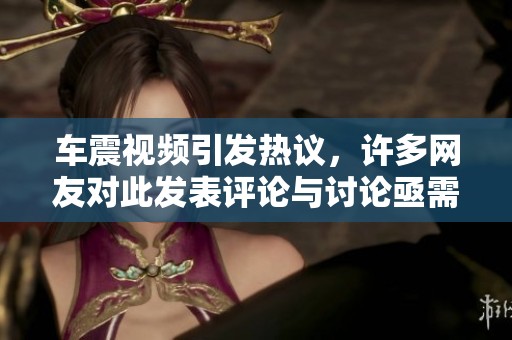 车震视频引发热议，许多网友对此发表评论与讨论亟需关注