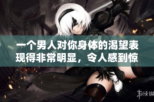 一个男人对你身体的渴望表现得非常明显，令人感到惊讶。