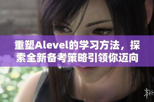 重塑Alevel的学习方法，探索全新备考策略引领你迈向成功之路