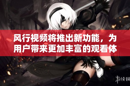 风行视频将推出新功能，为用户带来更加丰富的观看体验