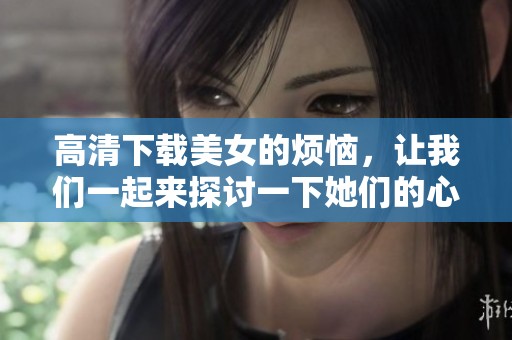 高清下载美女的烦恼，让我们一起来探讨一下她们的心声与困扰吧