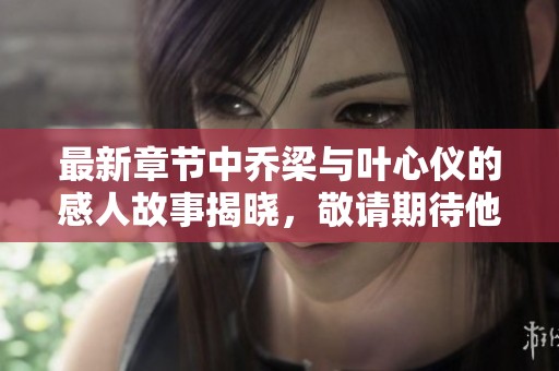 最新章节中乔梁与叶心仪的感人故事揭晓，敬请期待他们的后续发展！