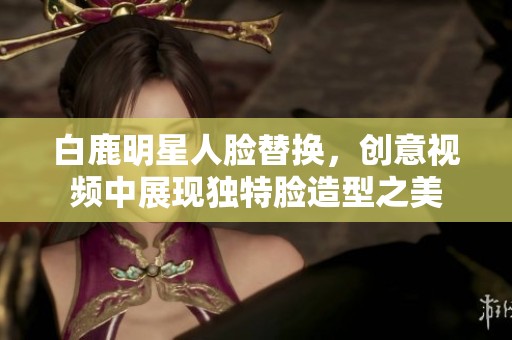 白鹿明星人脸替换，创意视频中展现独特脸造型之美