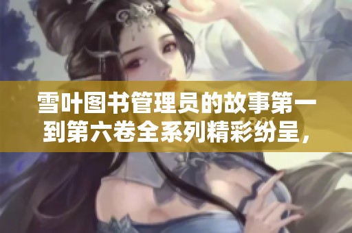 雪叶图书管理员的故事第一到第六卷全系列精彩纷呈，快来一起阅读吧