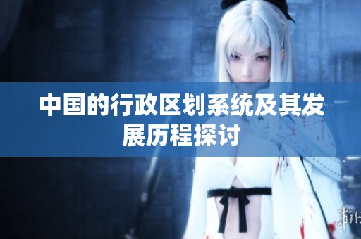 中国的行政区划系统及其发展历程探讨