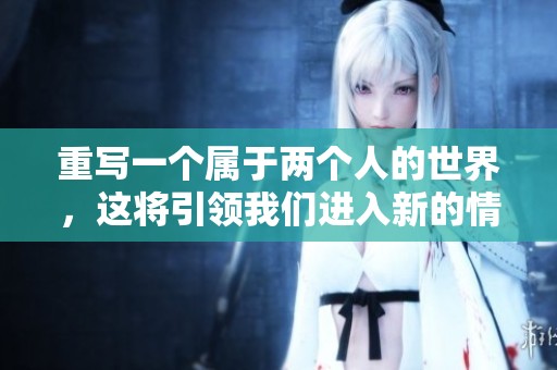 重写一个属于两个人的世界，这将引领我们进入新的情感探索之旅。