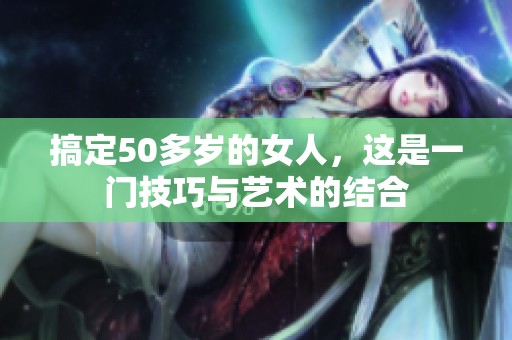 搞定50多岁的女人，这是一门技巧与艺术的结合