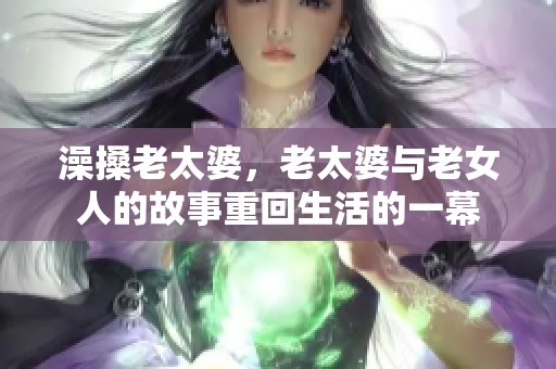 澡搡老太婆，老太婆与老女人的故事重回生活的一幕