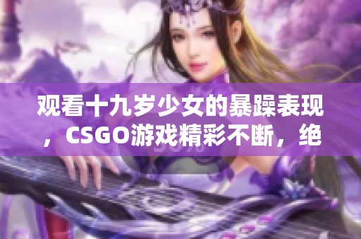 观看十九岁少女的暴躁表现，CSGO游戏精彩不断，绝对不能错过！