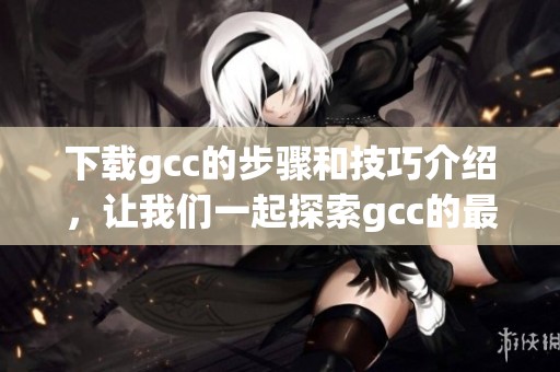 下载gcc的步骤和技巧介绍，让我们一起探索gcc的最新版本如何获取