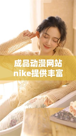 成品动漫网站nike提供丰富多样的动漫资源，助你畅享精彩二次元世界