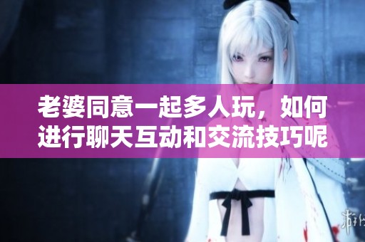 老婆同意一起多人玩，如何进行聊天互动和交流技巧呢