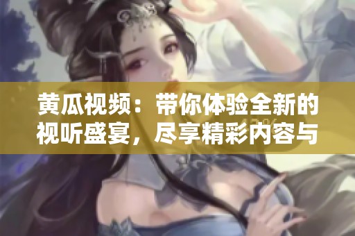 黄瓜视频：带你体验全新的视听盛宴，尽享精彩内容与无限乐趣