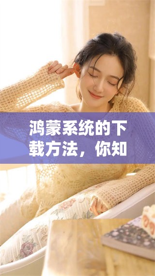 鸿蒙系统的下载方法，你知道吗？快来了解一下吧！