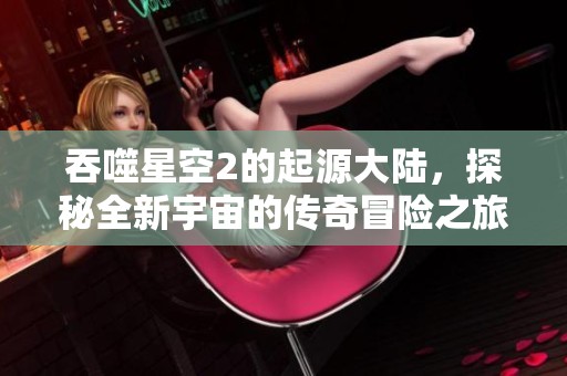 吞噬星空2的起源大陆，探秘全新宇宙的传奇冒险之旅
