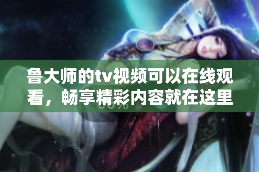 鲁大师的tv视频可以在线观看，畅享精彩内容就在这里！